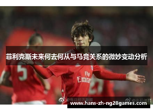 菲利克斯未来何去何从与马竞关系的微妙变动分析 菲利克斯未来何去何从与马竞关系的微妙变动分析