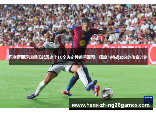 巴塞罗那足球俱乐部历史上10个决定性瞬间回顾：辉煌与挑战交织的传奇时刻
