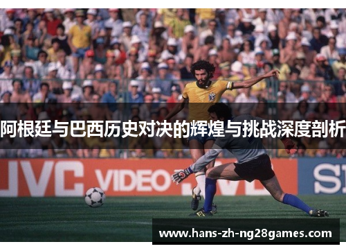 阿根廷与巴西历史对决的辉煌与挑战深度剖析 阿根廷与巴西历史对决的辉煌与挑战深度剖析
