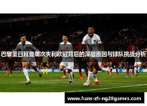 巴黎圣日耳曼屡次失利欧冠背后的深层原因与球队挑战分析 巴黎圣日耳曼屡次失利欧冠背后的深层原因与球队挑战分析